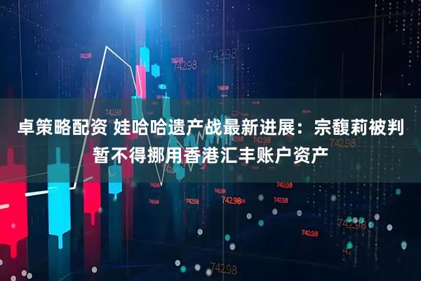 卓策略配资 娃哈哈遗产战最新进展：宗馥莉被判暂不得挪用香港汇丰账户资产