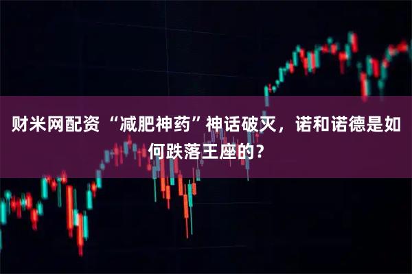 财米网配资 “减肥神药”神话破灭，诺和诺德是如何跌落王座的？