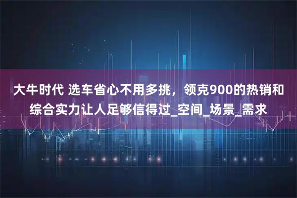 大牛时代 选车省心不用多挑，领克900的热销和综合实力让人足够信得过_空间_场景_需求