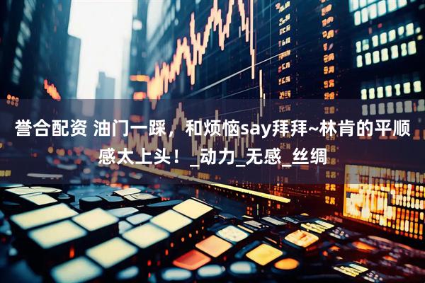 誉合配资 油门一踩，和烦恼say拜拜~林肯的平顺感太上头！_动力_无感_丝绸
