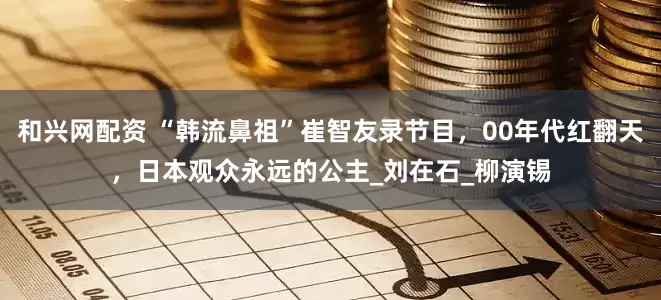 和兴网配资 “韩流鼻祖”崔智友录节目，00年代红翻天，日本观众永远的公主_刘在石_柳演锡