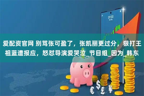 爱配资官网 别骂张可盈了，张凯丽更过分，狠打王祖蓝遭报应，怒怼导演爱哭泣_节目组_因为_韩东
