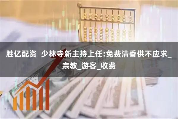 胜亿配资  少林寺新主持上任:免费清香供不应求_宗教_游客_收费