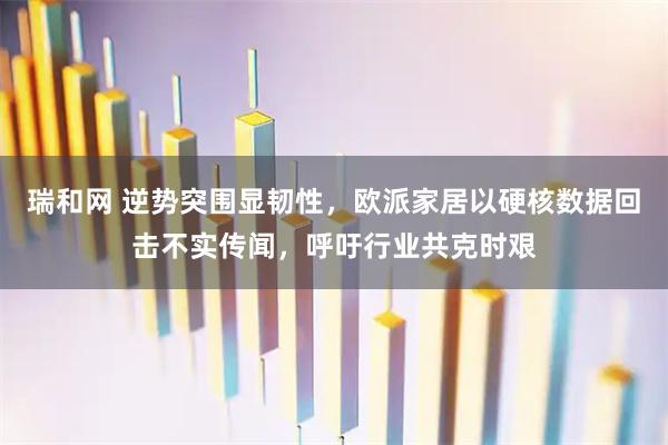 瑞和网 逆势突围显韧性，欧派家居以硬核数据回击不实传闻，呼吁行业共克时艰
