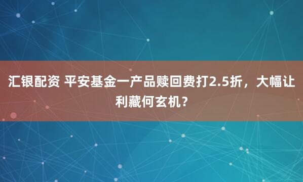 汇银配资 平安基金一产品赎回费打2.5折，大幅让利藏何玄机？