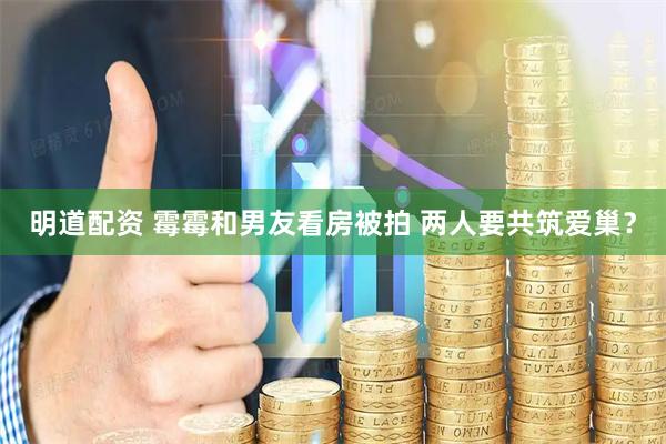 明道配资 霉霉和男友看房被拍 两人要共筑爱巢？