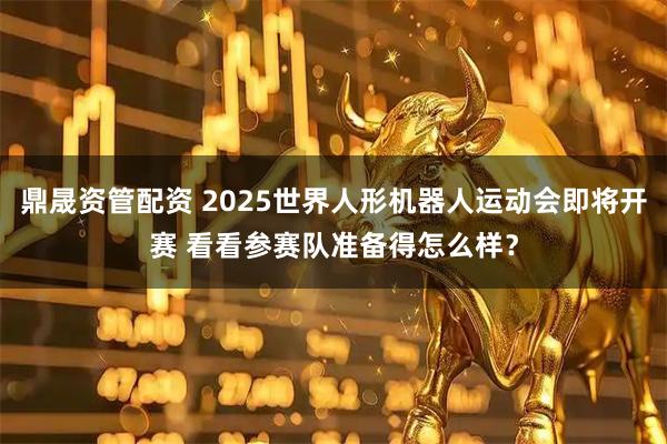 鼎晟资管配资 2025世界人形机器人运动会即将开赛 看看参赛队准备得怎么样？