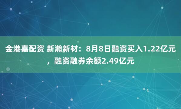 金港嘉配资 新瀚新材：8月8日融资买入1.22亿元，融资融券余额2.49亿元