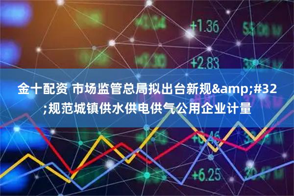 金十配资 市场监管总局拟出台新规&#32;规范城镇供水供电供气公用企业计量