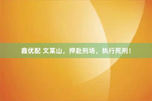 鑫优配 文某山，押赴刑场，执行死刑！
