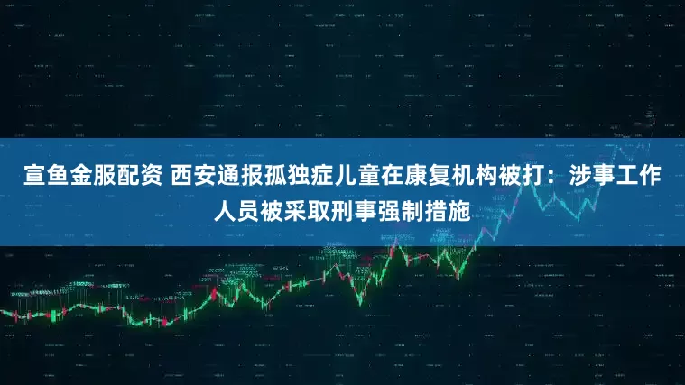 宣鱼金服配资 西安通报孤独症儿童在康复机构被打：涉事工作人员被采取刑事强制措施
