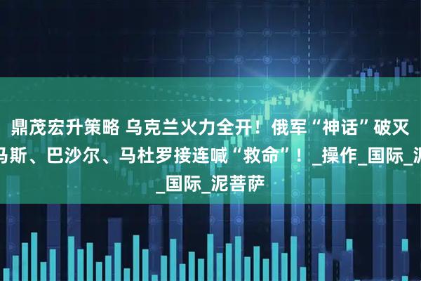 鼎茂宏升策略 乌克兰火力全开！俄军“神话”破灭？哈马斯、巴沙尔、马杜罗接连喊“救命”！_操作_国际_泥菩萨