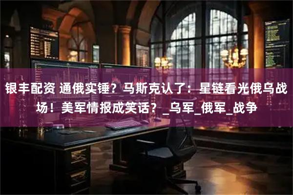银丰配资 通俄实锤？马斯克认了：星链看光俄乌战场！美军情报成笑话？_乌军_俄军_战争
