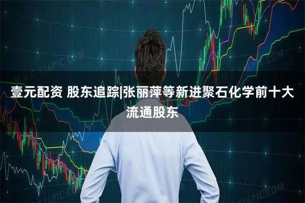 壹元配资 股东追踪|张丽萍等新进聚石化学前十大流通股东