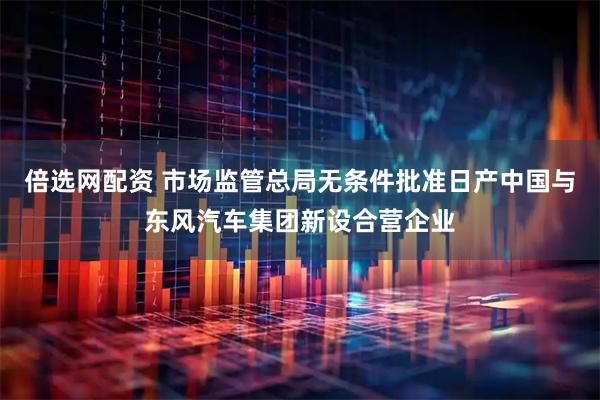 倍选网配资 市场监管总局无条件批准日产中国与东风汽车集团新设合营企业