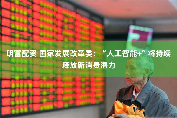 明富配资 国家发展改革委：“人工智能+”将持续释放新消费潜力