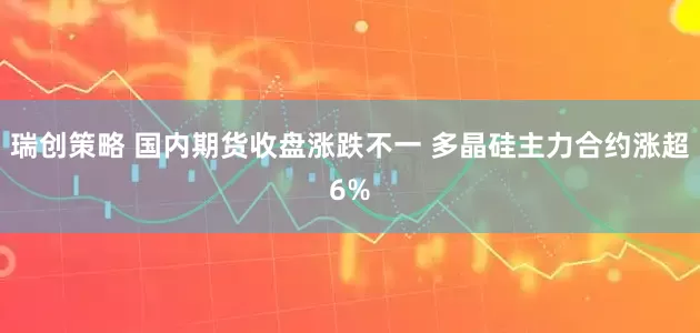 瑞创策略 国内期货收盘涨跌不一 多晶硅主力合约涨超6%