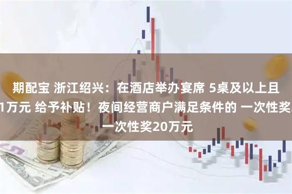 期配宝 浙江绍兴：在酒店举办宴席 5桌及以上且消费满1万元 给予补贴！夜间经营商户满足条件的 一次性奖20万元