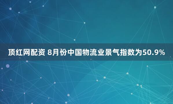 顶红网配资 8月份中国物流业景气指数为50.9%