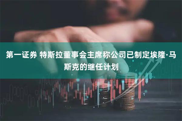第一证券 特斯拉董事会主席称公司已制定埃隆·马斯克的继任计划