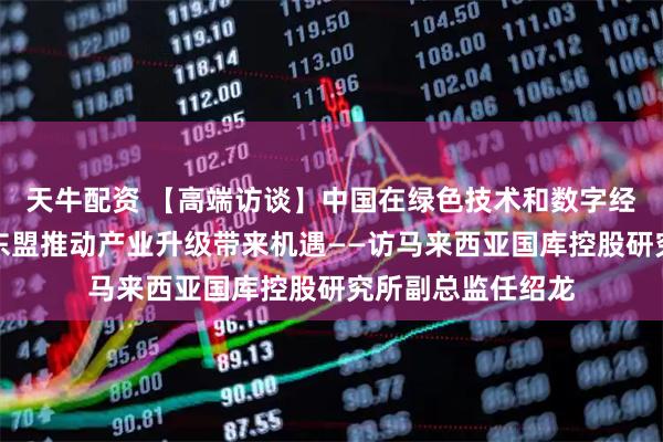 天牛配资 【高端访谈】中国在绿色技术和数字经济领域的发展为东盟推动产业升级带来机遇——访马来西亚国库控股研究所副总监任绍龙
