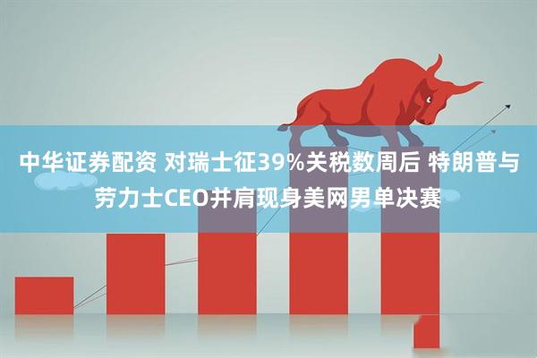 中华证券配资 对瑞士征39%关税数周后 特朗普与劳力士CEO并肩现身美网男单决赛