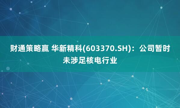 财通策略赢 华新精科(603370.SH)：公司暂时未涉足核电行业