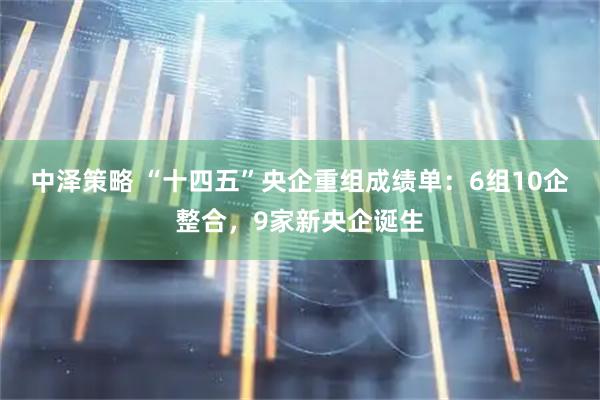 中泽策略 “十四五”央企重组成绩单：6组10企整合，9家新央企诞生