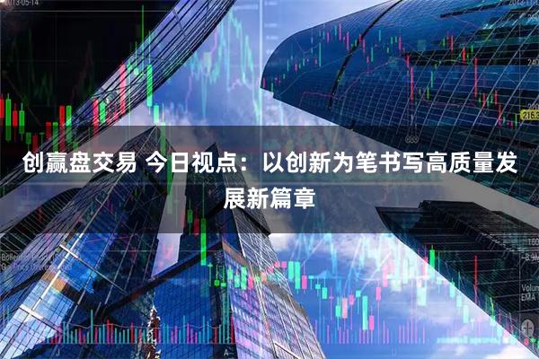 创赢盘交易 今日视点：以创新为笔书写高质量发展新篇章