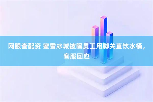 网眼查配资 蜜雪冰城被曝员工用脚关直饮水桶,客服回应