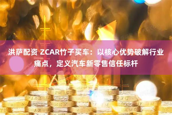 洪萨配资 ZCAR竹子买车:以核心优势破解行业痛点,定义汽车新零售信任标杆