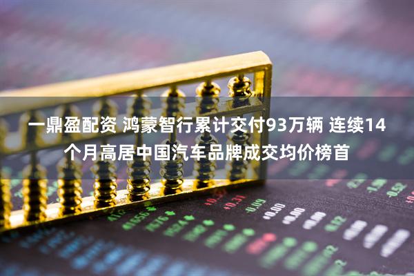 一鼎盈配资 鸿蒙智行累计交付93万辆 连续14个月高居中国汽车品牌成交均价榜首