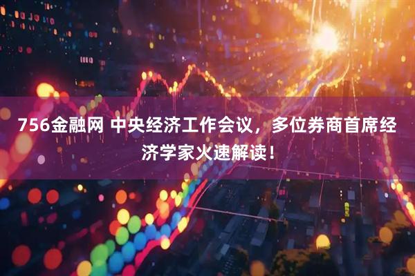 756金融网 中央经济工作会议，多位券商首席经济学家火速解读！