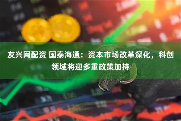 友兴网配资 国泰海通：资本市场改革深化，科创领域将迎多重政策加持