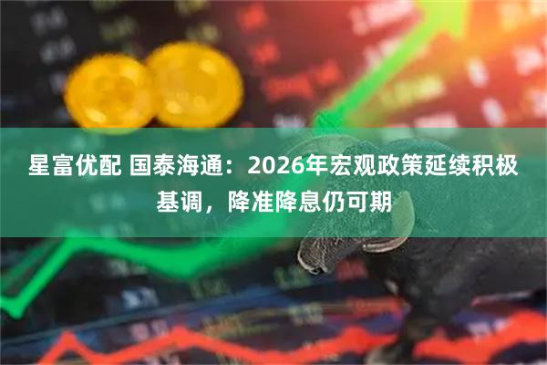 星富优配 国泰海通：2026年宏观政策延续积极基调，降准降息仍可期