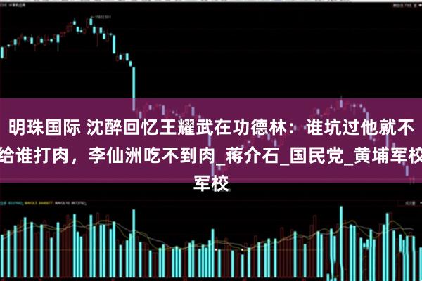 明珠国际 沈醉回忆王耀武在功德林：谁坑过他就不给谁打肉，李仙洲吃不到肉_蒋介石_国民党_黄埔军校