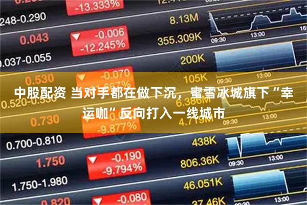 中股配资 当对手都在做下沉,蜜雪冰城旗下“幸运咖”反向打入一线城市