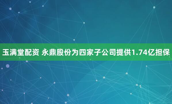 玉满堂配资 永鼎股份为四家子公司提供1.74亿担保
