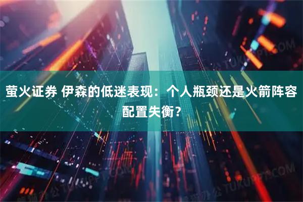 萤火证券 伊森的低迷表现：个人瓶颈还是火箭阵容配置失衡？