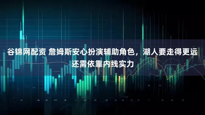 谷锦网配资 詹姆斯安心扮演辅助角色,湖人要走得更远还需依靠内线实力